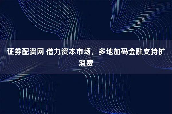 证券配资网 借力资本市场，多地加码金融支持扩消费
