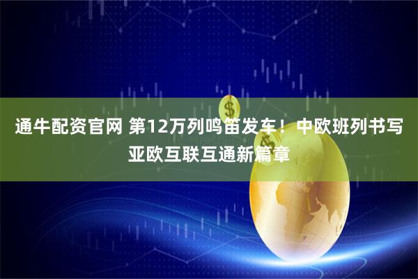 通牛配资官网 第12万列鸣笛发车！中欧班列书写亚欧互联互通新篇章