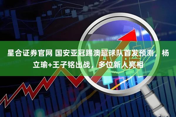 星合证券官网 国安亚冠踢澳超球队首发预测，杨立瑜+王子铭出战，多位新人亮相