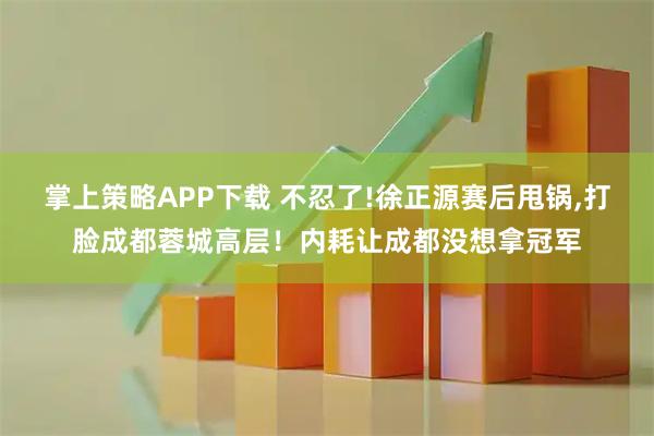 掌上策略APP下载 不忍了!徐正源赛后甩锅,打脸成都蓉城高层！内耗让成都没想拿冠军